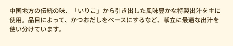 中国地方の伝統の味、「いりこ」から引き出した風味豊かな特製出汁を主に使用。品目によって、かつおだしをベースにするなど、献立に最適な出汁を使い分けています。