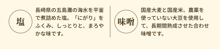 ・塩：長崎県の五島灘の海水を平釜で煮詰めた塩。「にがり」をふくみ、しっとりと、まろやかな味です。 ・味噌：国産大麦と国産米、農薬を使っていない大豆を使用して、長期間熟成させた合わせ味噌です。