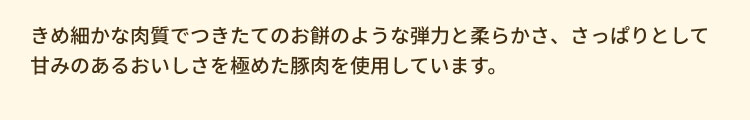 きめ細かな肉質でつきたてのお餅のような弾力と柔らかさ、さっぱりとして甘みのあるおいしさを極めた豚肉を使用しています。