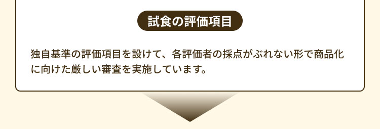 試食の評価項目 独自基準の評価項目を設けて、各評価者の採点がぶれない形で商品化に向けた厳しい審査を実施しています。