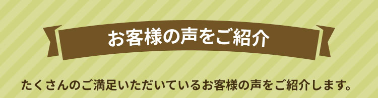 お客様の声をご紹介 たくさんのご満足いただいているお客様の声をご紹介します。