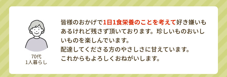 「70代 1人暮らし」 皆様のおかげで1日1食栄養のことを考えて好き嫌いもあるけれど残さず頂いております。珍しいものおいしいものを楽しんでいます。配達してくださる方のやさしさに甘えています。これからもよろしくおねがいします。