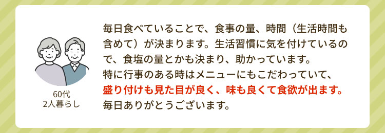 「60代 2人暮らし」 毎日食べていることで、食事の量、時間（生活時間も含めて）が決まります。生活習慣に気を付けているので、食塩の量とかも決まり、助かっています。特に行事のある時はメニューにもこだわっていて、盛り付けも見た目が良く、味も良くて食欲が出ます。毎日ありがとうございます。