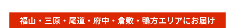 福山・三原・尾道・府中・倉敷・鴨方エリアにお届け