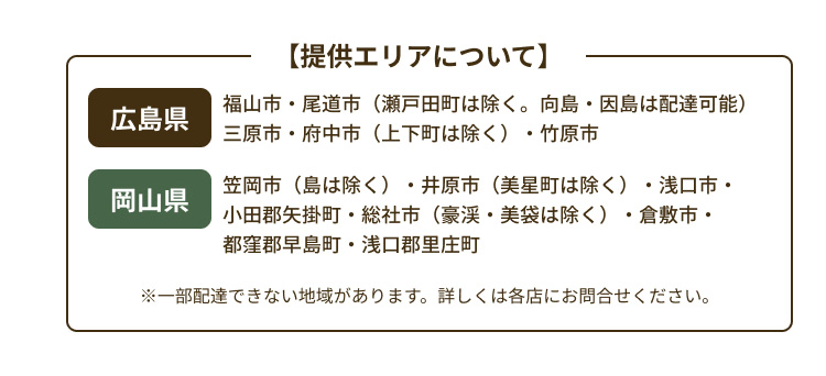 【提供エリアについて】 広島県：福山市・尾道市（瀬戸田町は除く。向島・因島は配達可能） 三原市・府中市（上下町は除く）・竹原市｜岡山県：笠岡市（島は除く）・井原市（美星町は除く）・浅口市・小田郡矢掛町・総社市（豪渓・美袋は除く）・倉敷市・都窪郡早島町・浅口郡里庄町｜※一部配達できない地域があります。詳しくは各店にお問合せください。