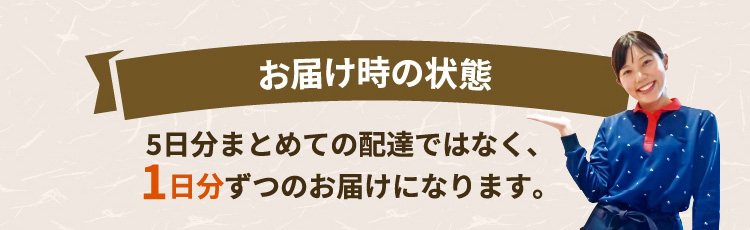 お届け時の状態 5日分まとめての配達ではなく、1日分ずつのお届けになります。