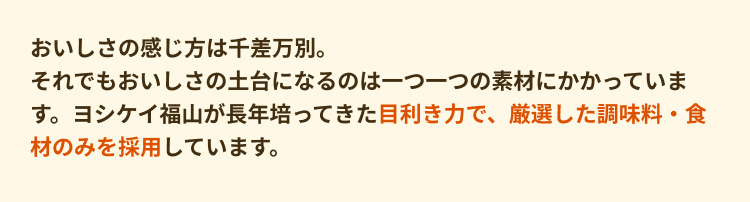 おいしさの感じ方は千差万別。それでもおいしさの土台になるのは一つ一つの素材にかかっています。ヨシケイ福山が長年培ってきた目利き力で、厳選した調味料・食材のみを採用しています。