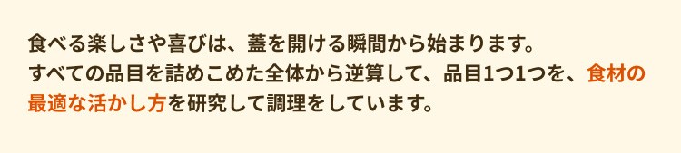 食べる楽しさや喜びは、蓋を開ける瞬間から始まります。 すべての品目を詰めこめた全体から逆算して、品目1つ1つを、食材の最適な活かし方を研究して調理をしています。