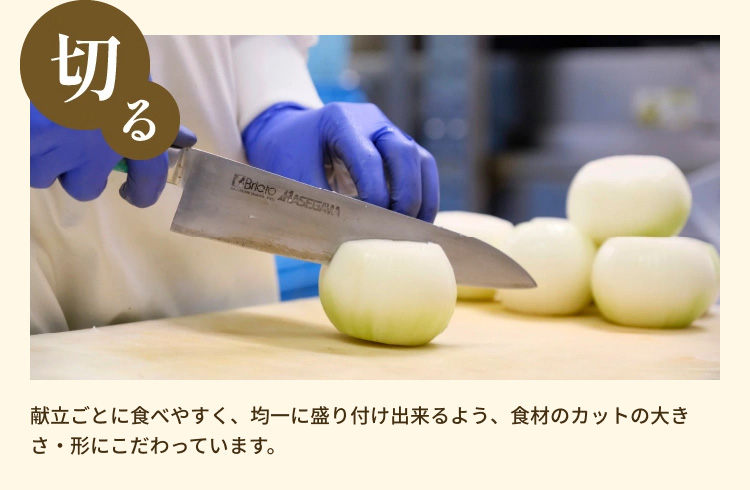 「切る」 献立ごとに食べやすく、均一に盛り付け出来るよう、食材のカットの大きさ・形にこだわっています。