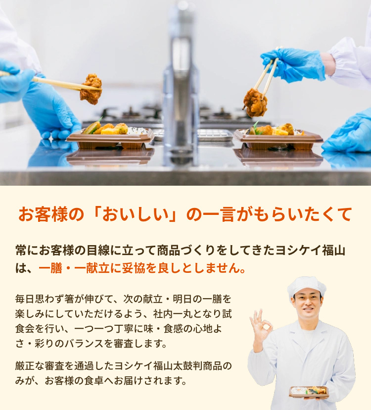 お客様の「おいしい」の一言がもらいたくて 常にお客様の目線に立って商品づくりをしてきたヨシケイ福山は、一膳・一献立に妥協を良しとしません。 毎日思わず箸が伸びて、次の献立・明日の一膳を楽しみにしていただけるよう、社内一丸となり試食会を行い、一つ一つ丁寧に味・食感の心地よさ・彩りのバランスを審査します。 厳正な審査を通過したヨシケイ福山太鼓判商品のみが、お客様の食卓へお届けされます。