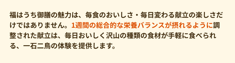 福はうち御膳の魅力は、毎食のおいしさ・毎日変わる献立の楽しさだけではありません。1週間の総合的な栄養バランスが摂れるように調整された献立は、毎日おいしく沢山の種類の食材が手軽に食べられる、一石二鳥の体験を提供します。