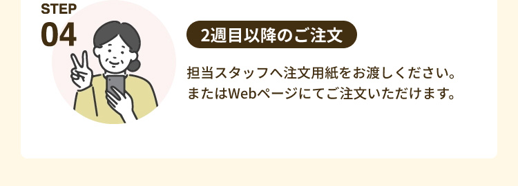 「STEP04 2週目以降のご注文」 担当スタッフへ注文用紙をお渡しください。 またはWebページにてご注文いただけます。