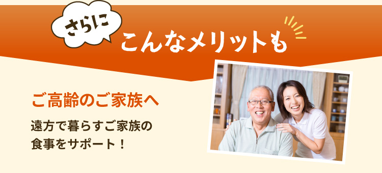 さらにこんなメリットも ご高齢のご家族へ 遠方で暮らすご家族の食事をサポート！