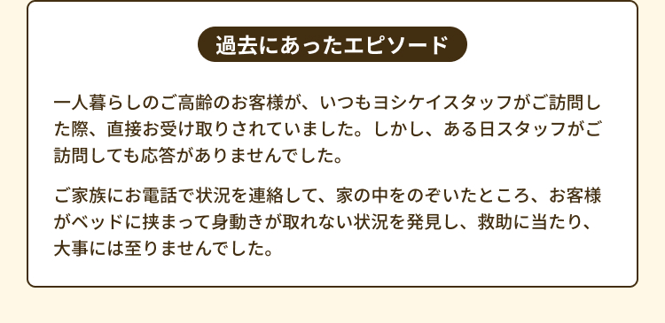 過去にあったエピソード 一人暮らしのご高齢のお客様が、いつもヨシケイスタッフがご訪問した際、直接お受け取りされていました。しかし、ある日スタッフがご訪問しても応答がありませんでした。ご家族にお電話で状況を連絡して、家の中をのぞいたところ、お客様がベッドに挟まって身動きが取れない状況を発見し、救助に当たり、大事には至りませんでした。