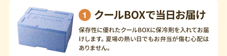 ①クールBOXで当日お届け 保存性に優れたクールBOXに保冷剤を入れてお届けします。夏場の熱い日でもお弁当が傷む心配はありません。