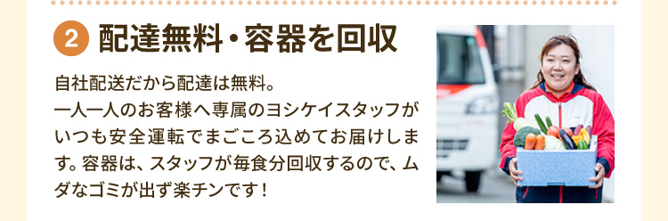 ②配達無料・容器を回収 自社配送だから配達は無料。一人一人のお客様へ専属のヨシケイスタッフがいつも安全運転でまごころ込めてお届けします。容器は、スタッフが毎食分回収するので、ムダなゴミが出ず楽チンです！