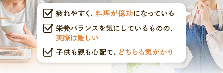 ・疲れやすく、料理が億劫になっている ・栄養バランスを気にしているものの、実際は難しい ・子供も親も心配で、どちらも気がかり